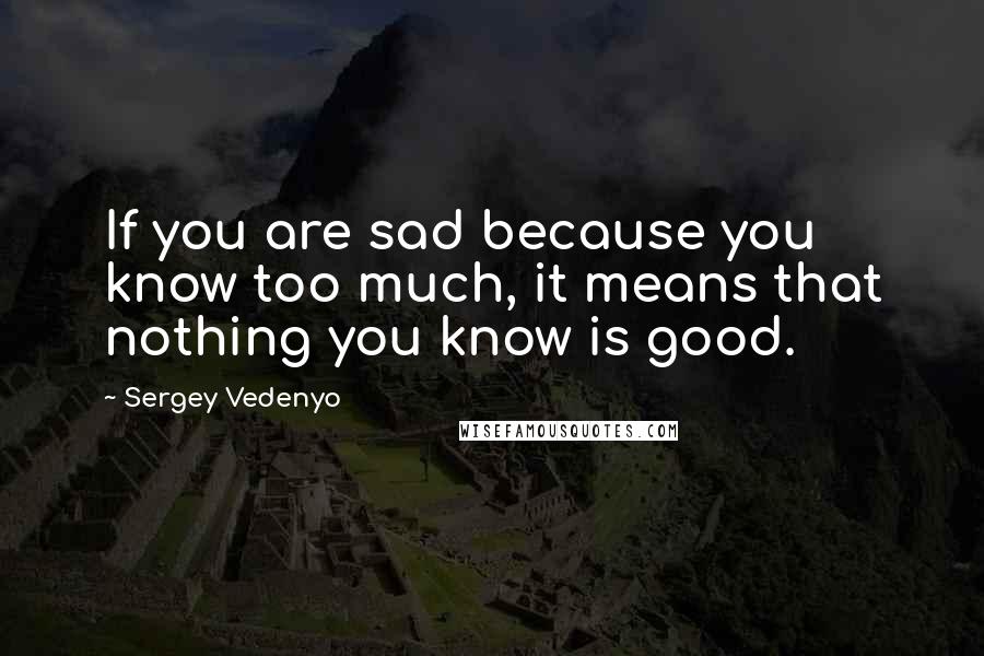 Sergey Vedenyo quotes: If you are sad because you know too much, it means that nothing you know is good.