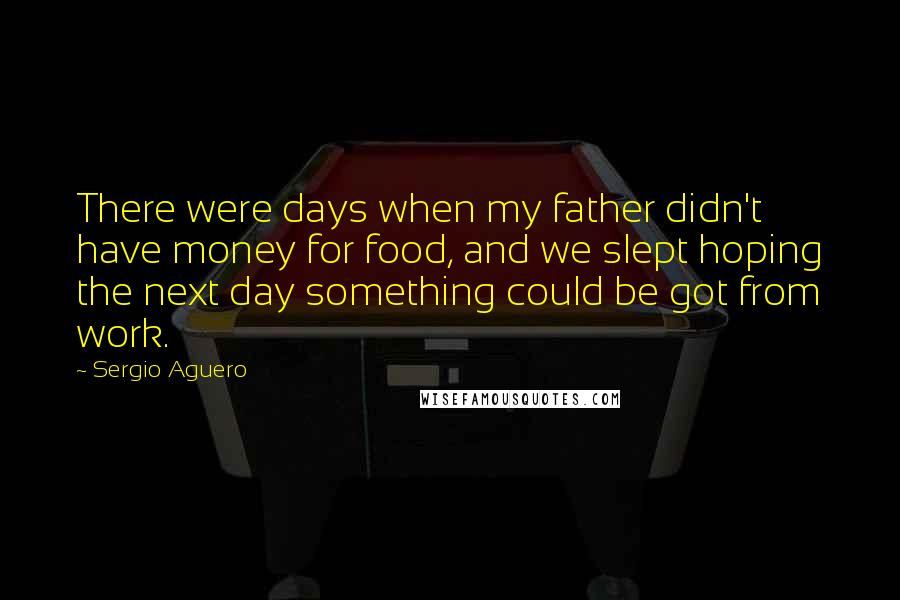Sergio Aguero quotes: There were days when my father didn't have money for food, and we slept hoping the next day something could be got from work. Sergio Aguero quotes: There were days when my father didn't have money for food, and we slept hoping the next day something could be got from work.