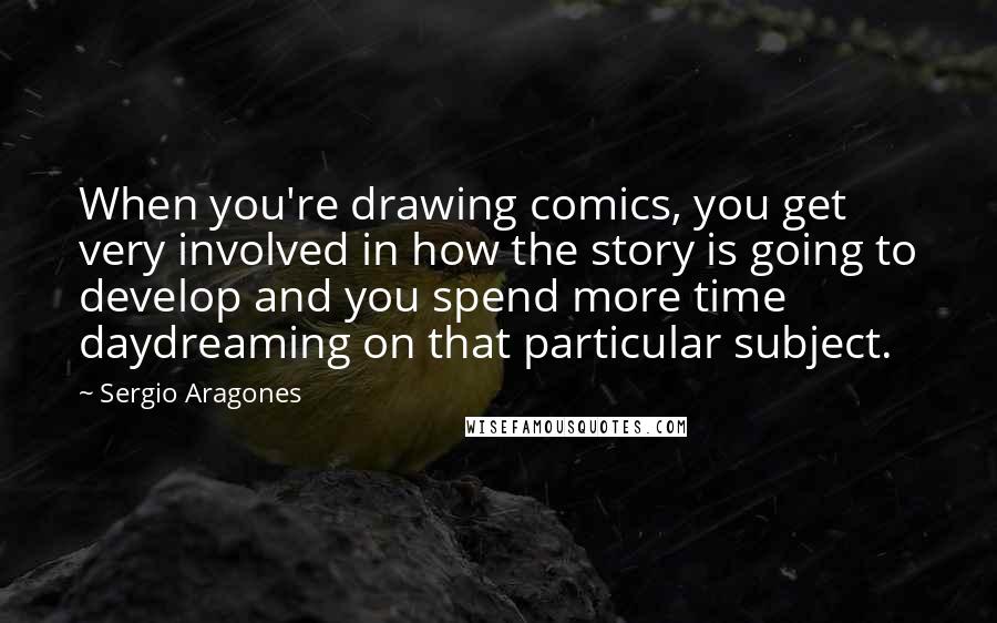 Sergio Aragones quotes: When you're drawing comics, you get very involved in how the story is going to develop and you spend more time daydreaming on that particular subject.