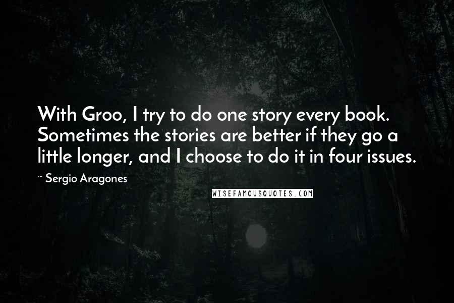 Sergio Aragones quotes: With Groo, I try to do one story every book. Sometimes the stories are better if they go a little longer, and I choose to do it in four issues. Sergio Aragones quotes: With Groo, I try to do one story every book. Sometimes the stories are better if they go a little longer, and I choose to do it in four issues.
