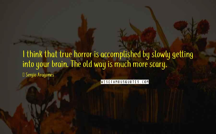 Sergio Aragones quotes: I think that true horror is accomplished by slowly getting into your brain. The old way is much more scary.