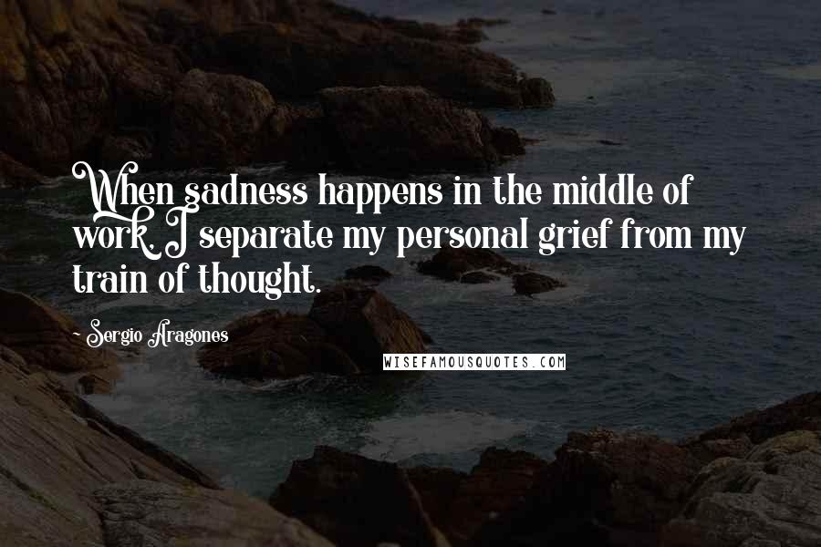 Sergio Aragones quotes: When sadness happens in the middle of work, I separate my personal grief from my train of thought.