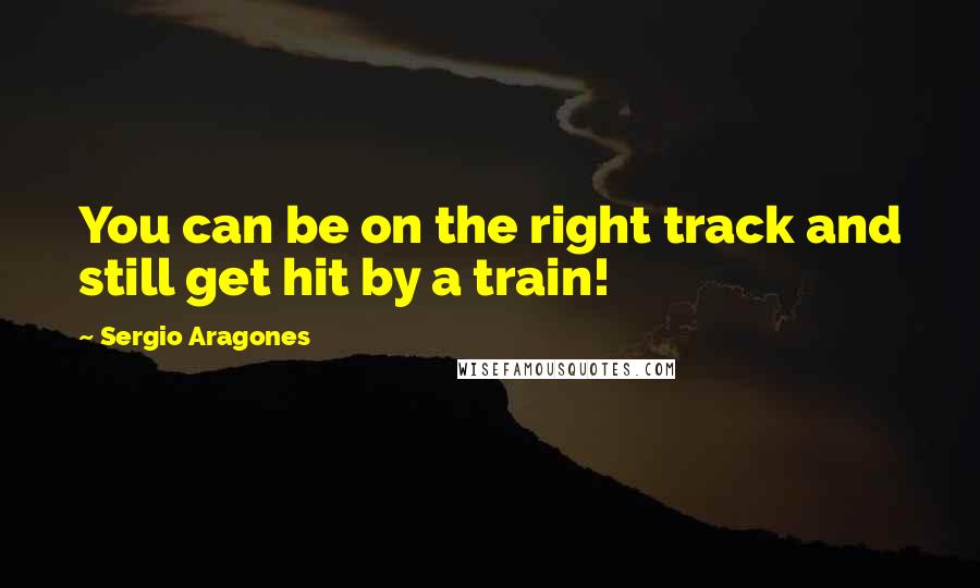 Sergio Aragones quotes: You can be on the right track and still get hit by a train!