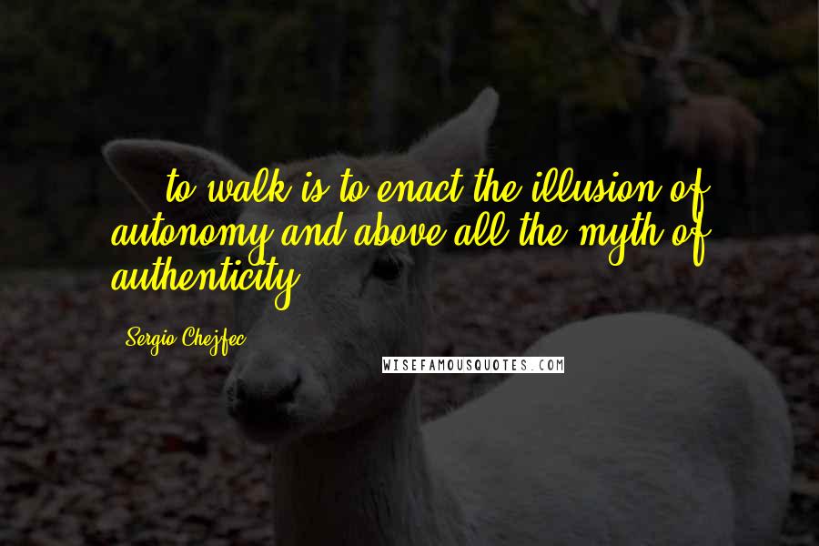 Sergio Chejfec quotes: ... to walk is to enact the illusion of autonomy and above all the myth of authenticity.