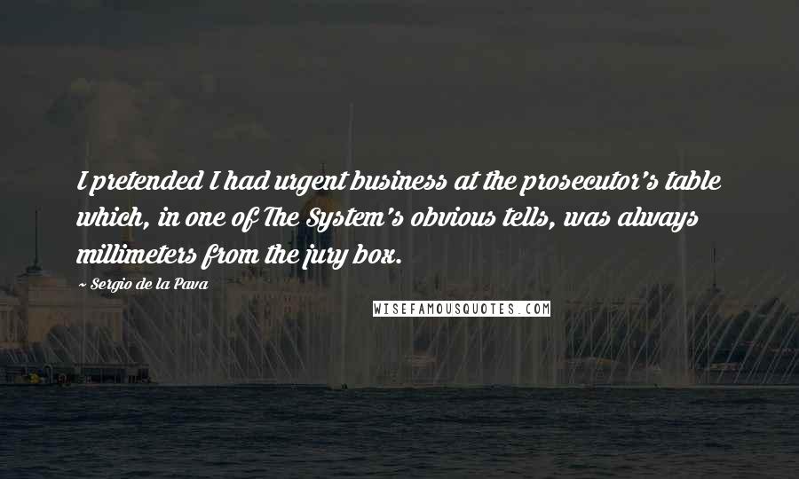 Sergio De La Pava quotes: I pretended I had urgent business at the prosecutor's table which, in one of The System's obvious tells, was always millimeters from the jury box.
