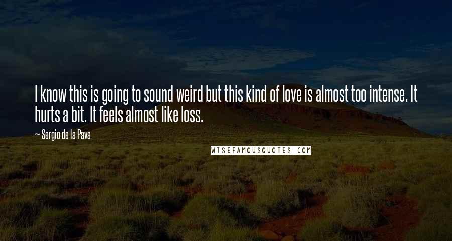 Sergio De La Pava quotes: I know this is going to sound weird but this kind of love is almost too intense. It hurts a bit. It feels almost like loss.