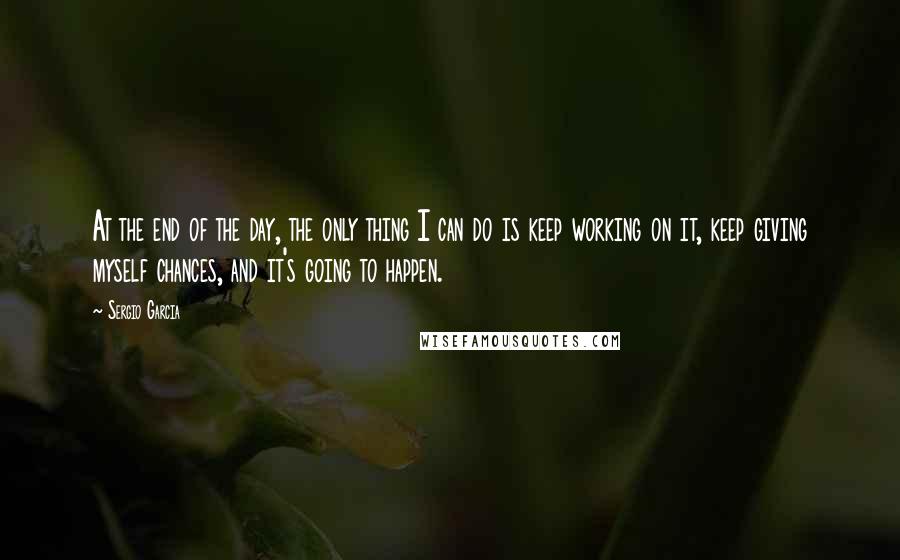 Sergio Garcia quotes: At the end of the day, the only thing I can do is keep working on it, keep giving myself chances, and it's going to happen.