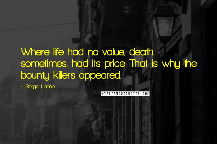 Sergio Leone quotes: Where life had no value, death, sometimes, had its price. That is why the bounty killers appeared.