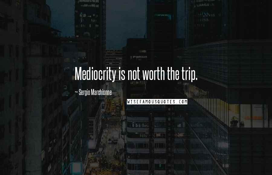 Sergio Marchionne quotes: Mediocrity is not worth the trip.