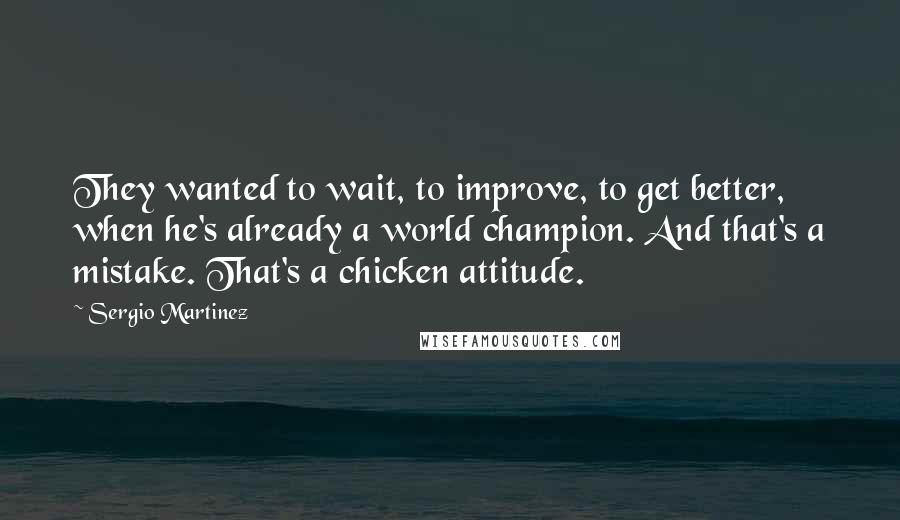 Sergio Martinez quotes: They wanted to wait, to improve, to get better, when he's already a world champion. And that's a mistake. That's a chicken attitude. Sergio Martinez quotes: They wanted to wait, to improve, to get better, when he's already a world champion. And that's a mistake. That's a chicken attitude.