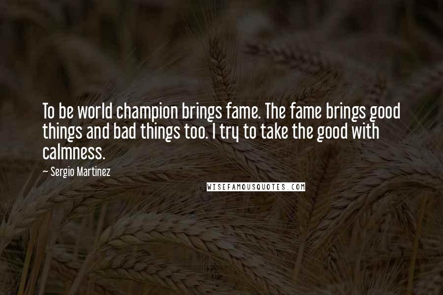 Sergio Martinez quotes: To be world champion brings fame. The fame brings good things and bad things too. I try to take the good with calmness.