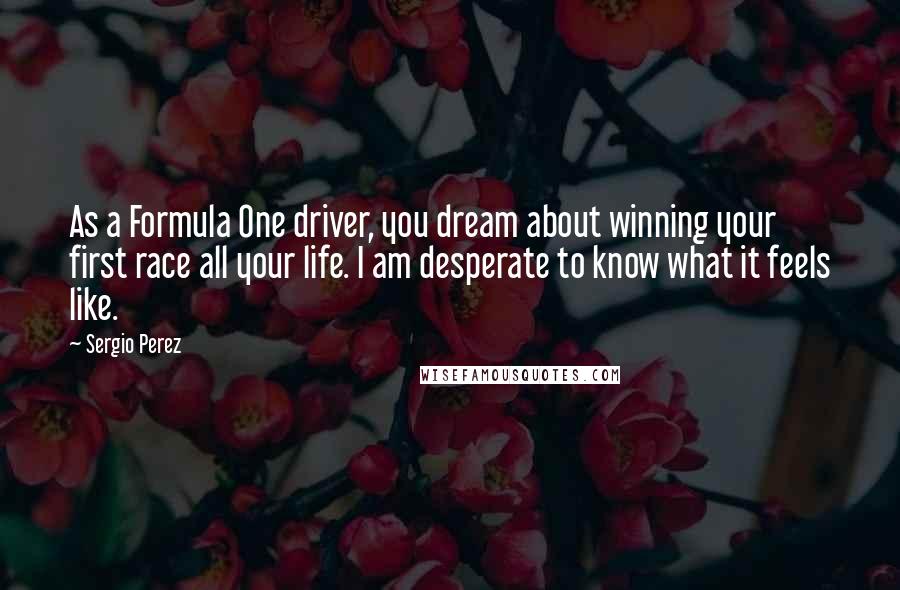 Sergio Perez quotes: As a Formula One driver, you dream about winning your first race all your life. I am desperate to know what it feels like. Sergio Perez quotes: As a Formula One driver, you dream about winning your first race all your life. I am desperate to know what it feels like.