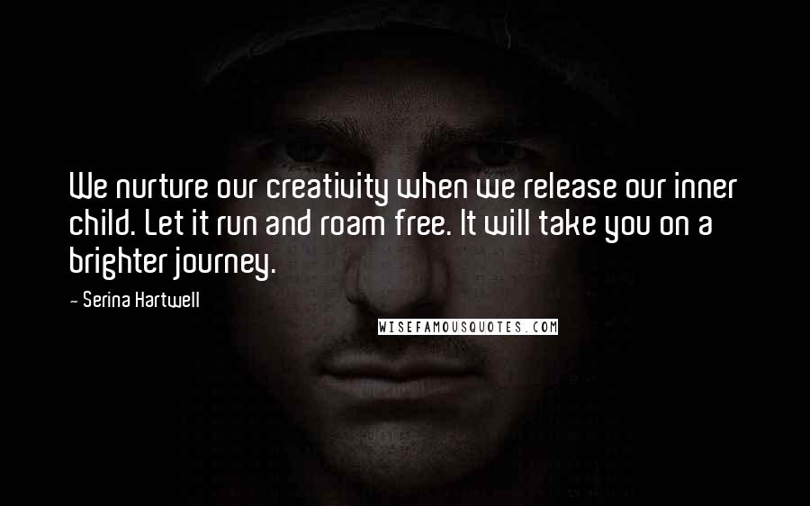 Serina Hartwell quotes: We nurture our creativity when we release our inner child. Let it run and roam free. It will take you on a brighter journey. Serina Hartwell quotes: We nurture our creativity when we release our inner child. Let it run and roam free. It will take you on a brighter journey.