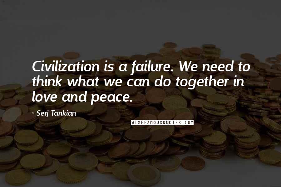 Serj Tankian quotes: Civilization is a failure. We need to think what we can do together in love and peace.