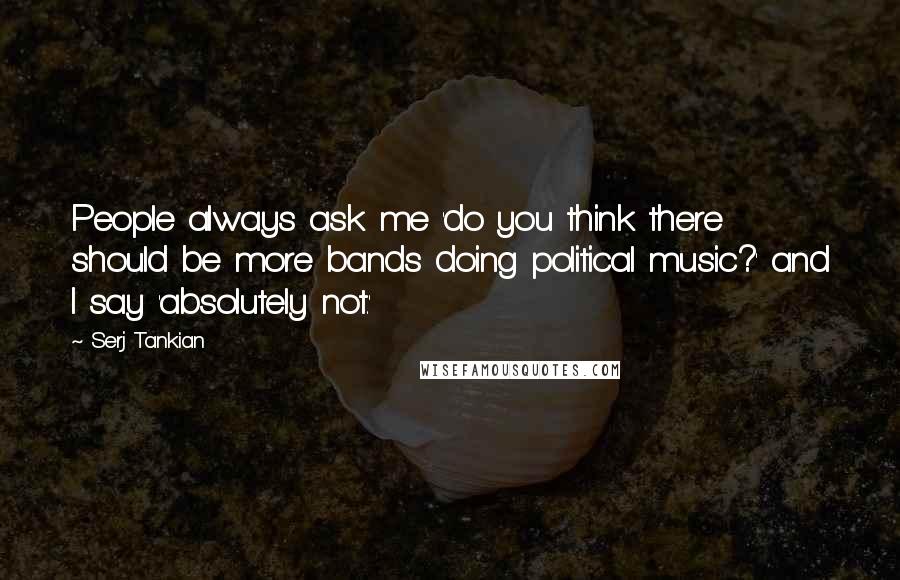 Serj Tankian quotes: People always ask me 'do you think there should be more bands doing political music?' and I say 'absolutely not.'