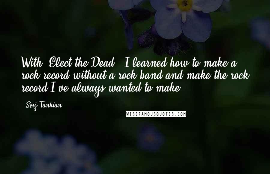 Serj Tankian quotes: With 'Elect the Dead,' I learned how to make a rock record without a rock band and make the rock record I've always wanted to make.