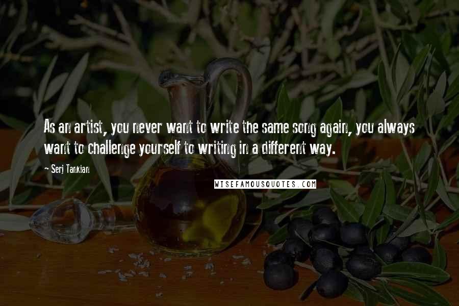 Serj Tankian quotes: As an artist, you never want to write the same song again, you always want to challenge yourself to writing in a different way.