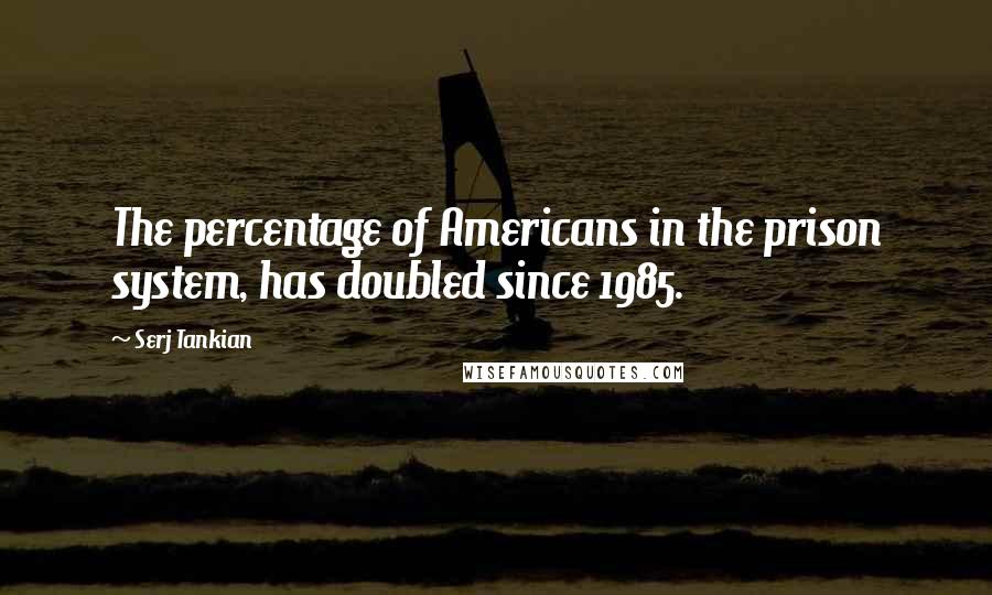 Serj Tankian quotes: The percentage of Americans in the prison system, has doubled since 1985.