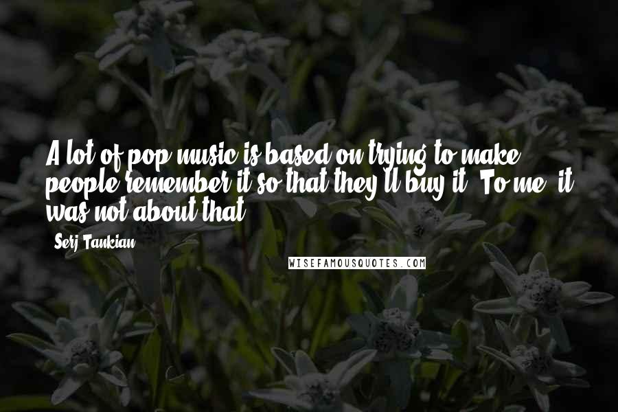 Serj Tankian quotes: A lot of pop music is based on trying to make people remember it so that they'll buy it. To me, it was not about that.