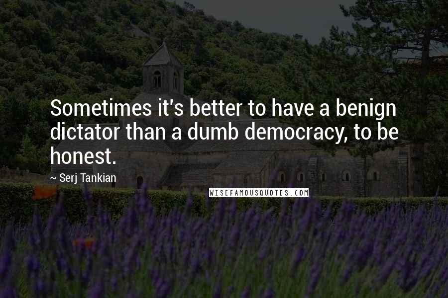 Serj Tankian quotes: Sometimes it's better to have a benign dictator than a dumb democracy, to be honest.