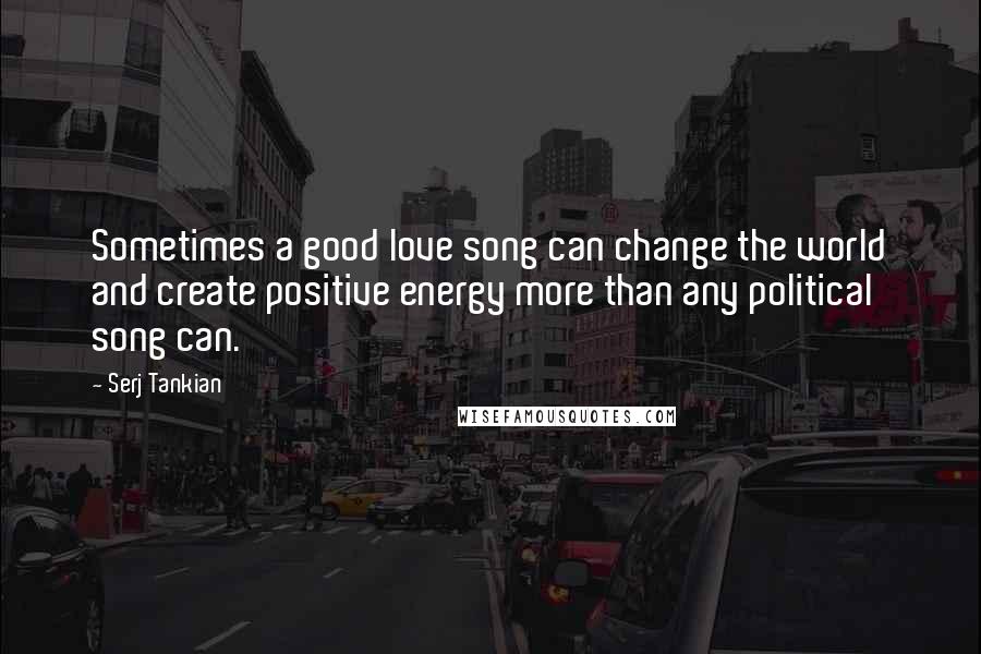 Serj Tankian quotes: Sometimes a good love song can change the world and create positive energy more than any political song can.