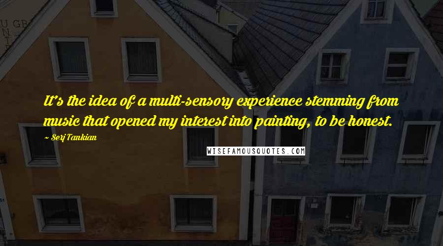 Serj Tankian quotes: It's the idea of a multi-sensory experience stemming from music that opened my interest into painting, to be honest.