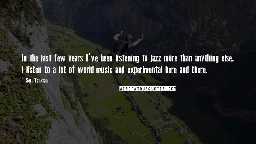 Serj Tankian quotes: In the last few years I've been listening to jazz more than anything else. I listen to a lot of world music and experimental here and there.