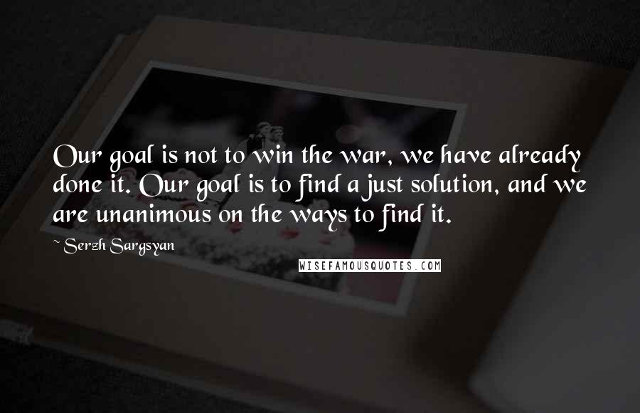 Serzh Sargsyan quotes: Our goal is not to win the war, we have already done it. Our goal is to find a just solution, and we are unanimous on the ways to find