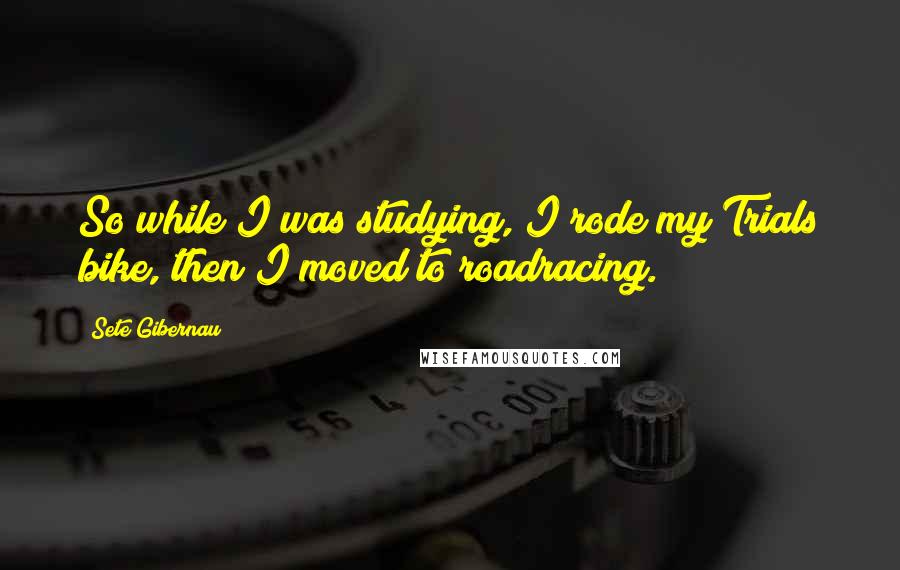 Sete Gibernau quotes: So while I was studying, I rode my Trials bike, then I moved to roadracing.