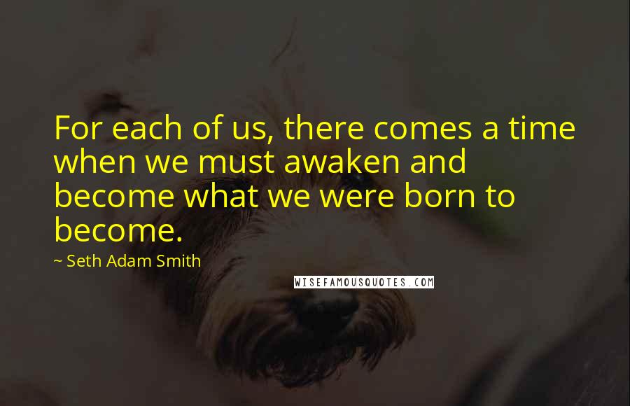 Seth Adam Smith quotes: For each of us, there comes a time when we must awaken and become what we were born to become.
