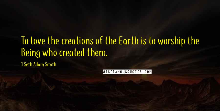 Seth Adam Smith quotes: To love the creations of the Earth is to worship the Being who created them.