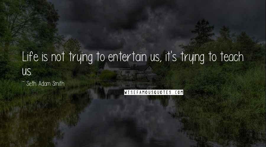 Seth Adam Smith quotes: Life is not trying to entertain us, it's trying to teach us.