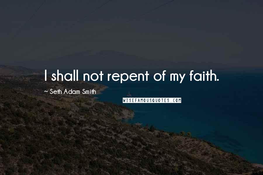 Seth Adam Smith quotes: I shall not repent of my faith.