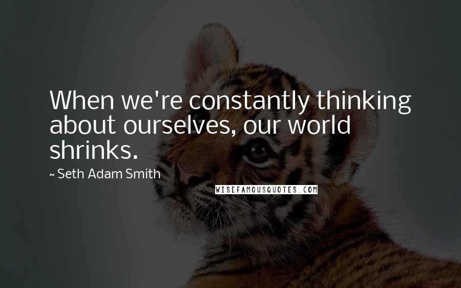 Seth Adam Smith quotes: When we're constantly thinking about ourselves, our world shrinks.