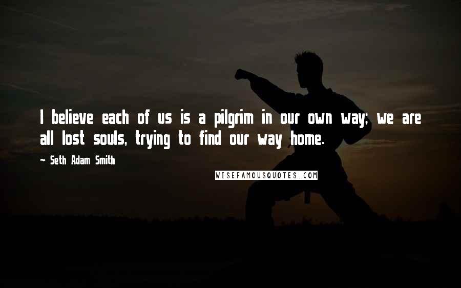 Seth Adam Smith quotes: I believe each of us is a pilgrim in our own way; we are all lost souls, trying to find our way home.