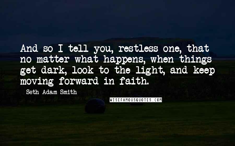 Seth Adam Smith quotes: And so I tell you, restless one, that no matter what happens, when things get dark, look to the light, and keep moving forward in faith.