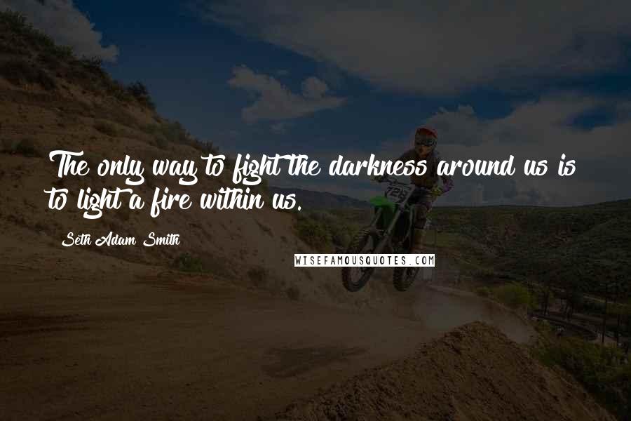 Seth Adam Smith quotes: The only way to fight the darkness around us is to light a fire within us.