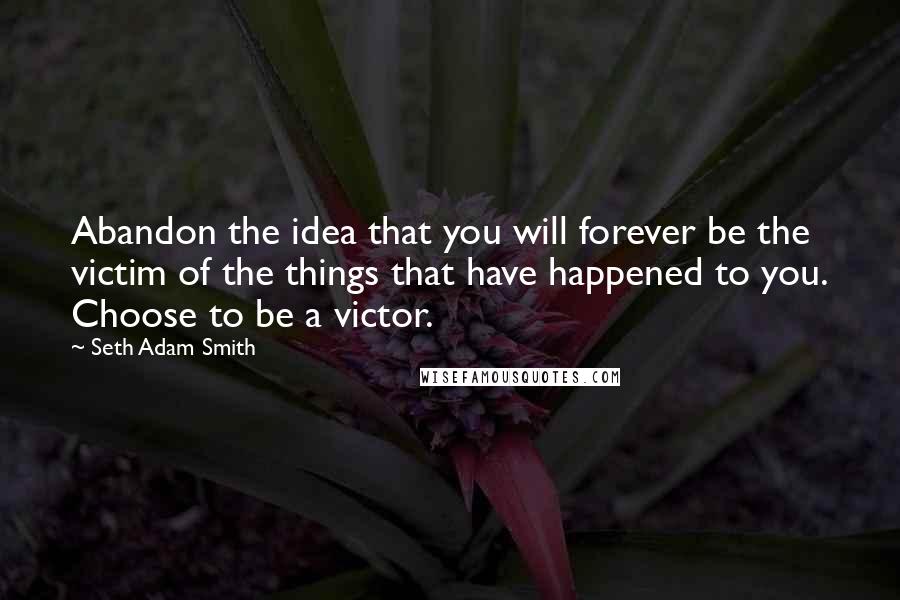 Seth Adam Smith quotes: Abandon the idea that you will forever be the victim of the things that have happened to you. Choose to be a victor.
