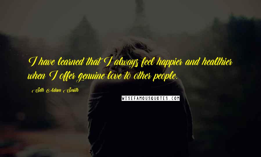 Seth Adam Smith quotes: I have learned that I always feel happier and healthier when I offer genuine love to other people.