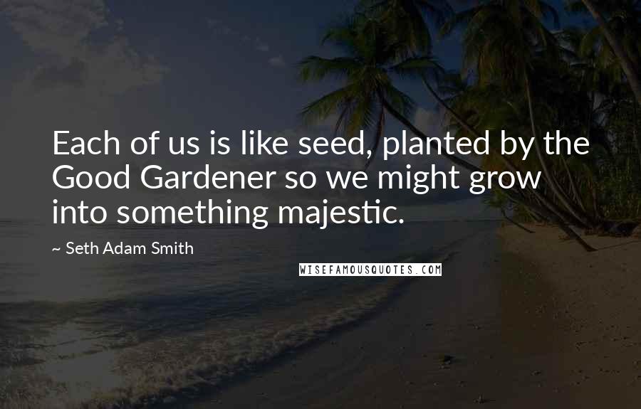 Seth Adam Smith quotes: Each of us is like seed, planted by the Good Gardener so we might grow into something majestic.