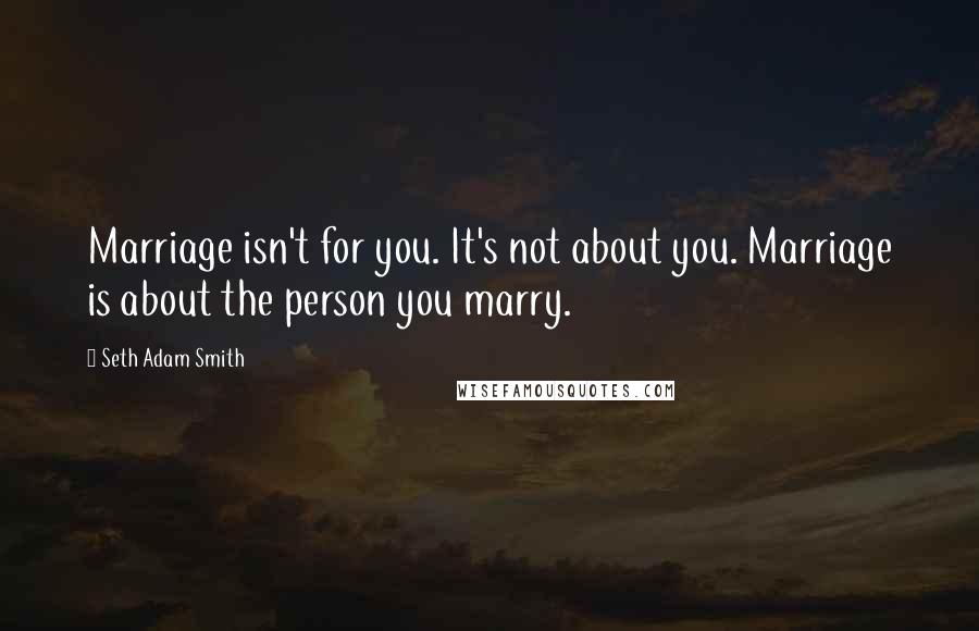 Seth Adam Smith quotes: Marriage isn't for you. It's not about you. Marriage is about the person you marry.