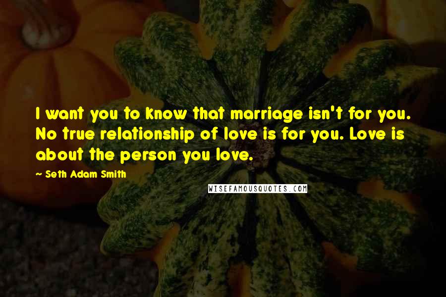 Seth Adam Smith quotes: I want you to know that marriage isn't for you. No true relationship of love is for you. Love is about the person you love.