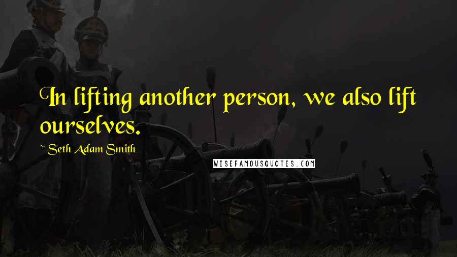 Seth Adam Smith quotes: In lifting another person, we also lift ourselves.