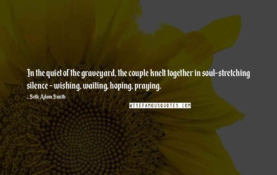 Seth Adam Smith quotes: In the quiet of the graveyard, the couple knelt together in soul-stretching silence - wishing, waiting, hoping, praying.