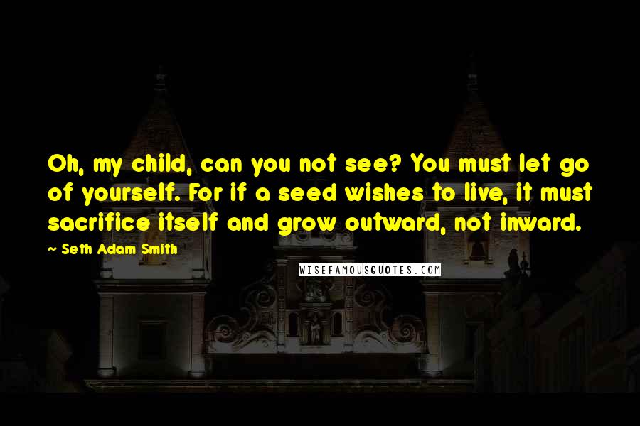 Seth Adam Smith quotes: Oh, my child, can you not see? You must let go of yourself. For if a seed wishes to live, it must sacrifice itself and grow outward, not inward.