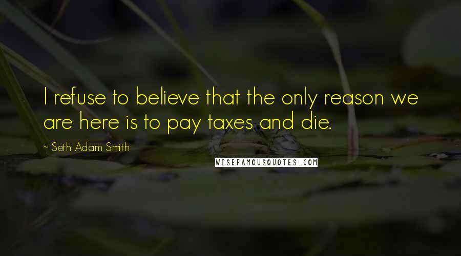 Seth Adam Smith quotes: I refuse to believe that the only reason we are here is to pay taxes and die.
