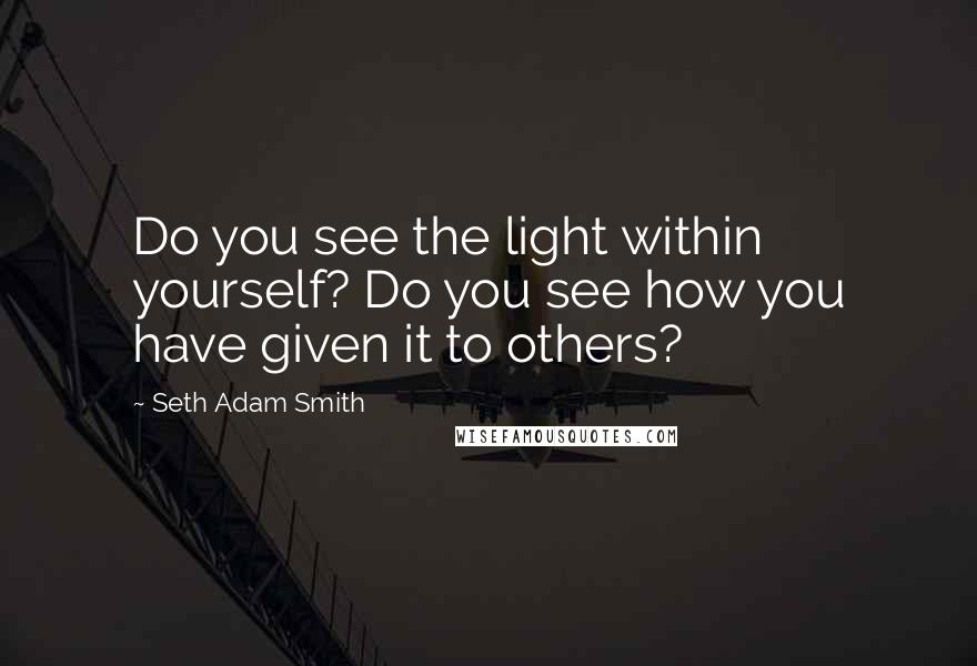 Seth Adam Smith quotes: Do you see the light within yourself? Do you see how you have given it to others?