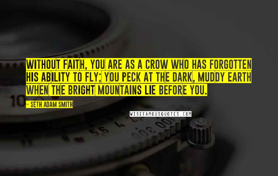 Seth Adam Smith quotes: Without faith, you are as a crow who has forgotten his ability to fly; you peck at the dark, muddy earth when the bright mountains lie before you.