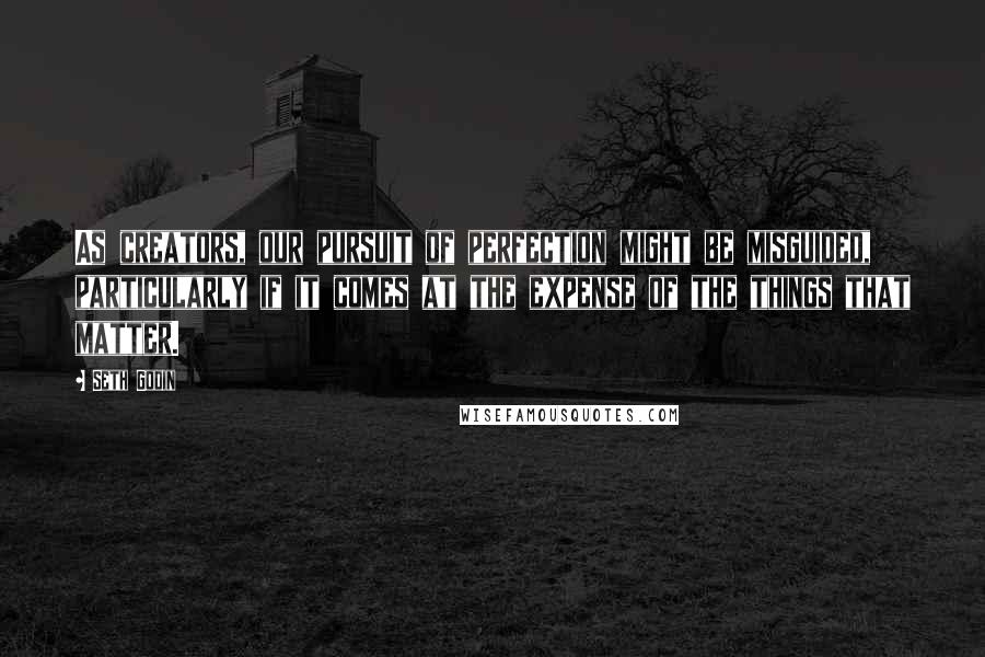 Seth Godin quotes: As creators, our pursuit of perfection might be misguided, particularly if it comes at the expense of the things that matter.