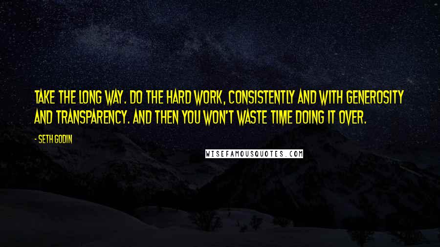 Seth Godin quotes: Take the long way. Do the hard work, consistently and with generosity and transparency. And then you won't waste time doing it over.